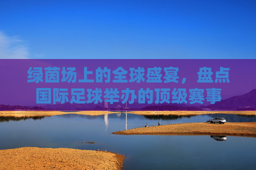 绿茵场上的全球盛宴,盘点国际足球举办的顶级赛事