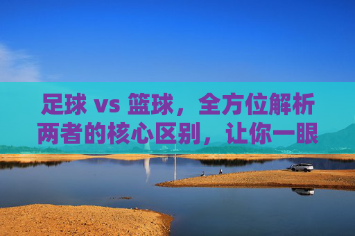 足球 vs 篮球,全方位解析两者的核心区别,让你一眼看穿