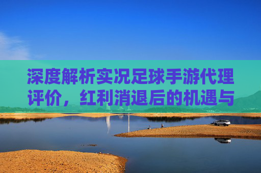 深度解析实况足球手游代理评价,红利消退后的机遇与挑战