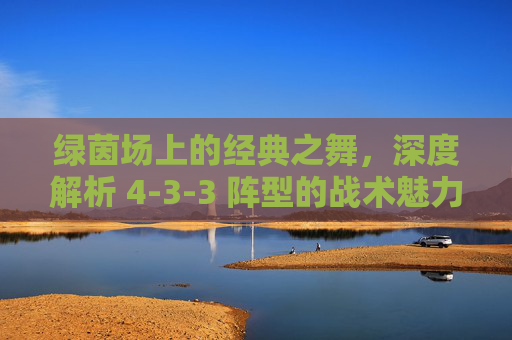 绿茵场上的经典之舞,深度解析 4-3-3 阵型的战术魅力与演变