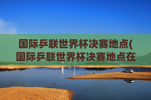 国际乒联世界杯决赛地点(国际乒联世界杯决赛地点在哪)