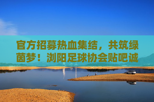 官方招募热血集结,共筑绿茵梦!浏阳足球协会贴吧诚招新成员