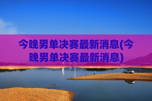 今晚男单决赛最新消息(今晚男单决赛最新消息)