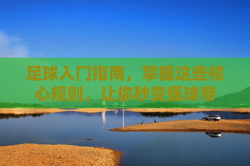 足球入门指南,掌握这些核心规则,让你秒变懂球帝