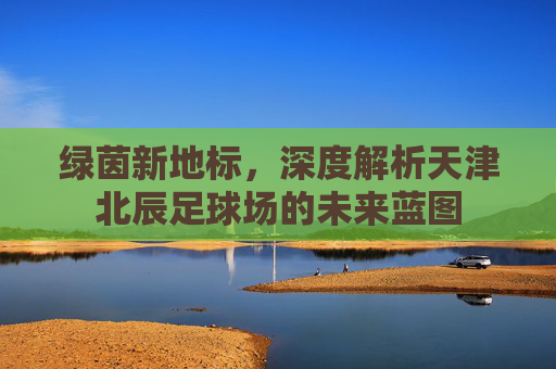 绿茵新地标,深度解析天津北辰足球场的未来蓝图
