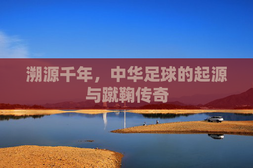 溯源千年,中华足球的起源与蹴鞠传奇