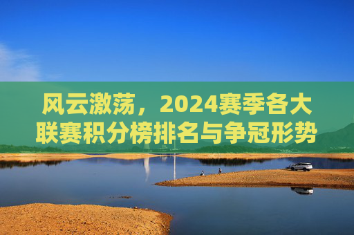 风云激荡,2024赛季各大联赛积分榜排名与争冠形势深度解析