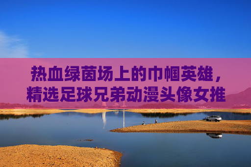 热血绿茵场上的巾帼英雄,精选足球兄弟动漫头像女推荐