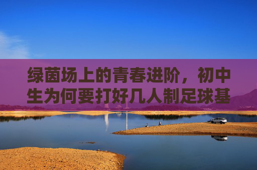 绿茵场上的青春进阶,初中生为何要打好几人制足球基础