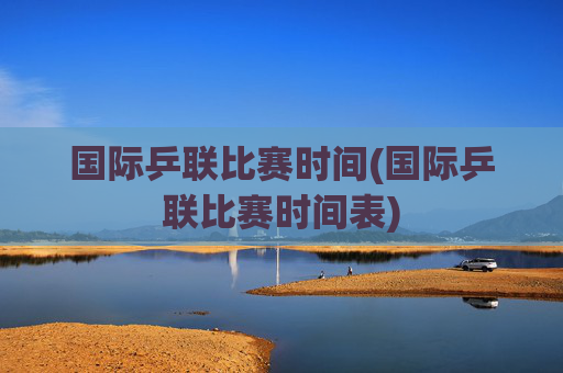 国际乒联比赛时间(国际乒联比赛时间表)