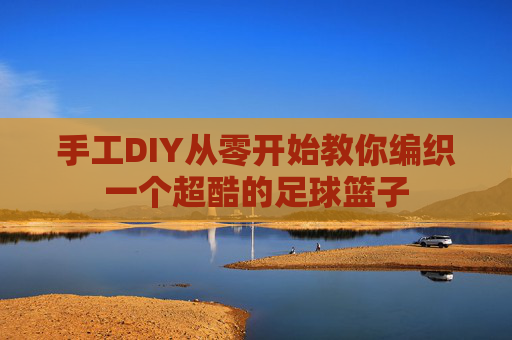 手工DIY从零开始教你编织一个超酷的足球篮子