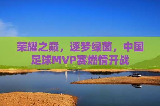 荣耀之巅,逐梦绿茵,中国足球MVP赛燃情开战