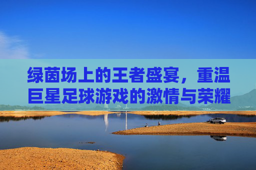 绿茵场上的王者盛宴,重温巨星足球游戏的激情与荣耀