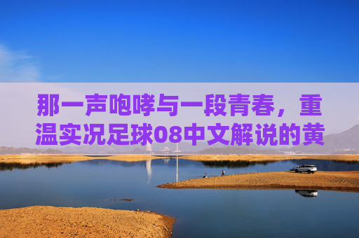 那一声咆哮与一段青春,重温实况足球08中文解说的黄金时代