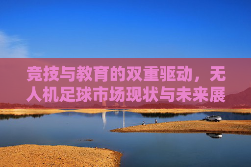 竞技与教育的双重驱动,无人机足球市场现状与未来展望