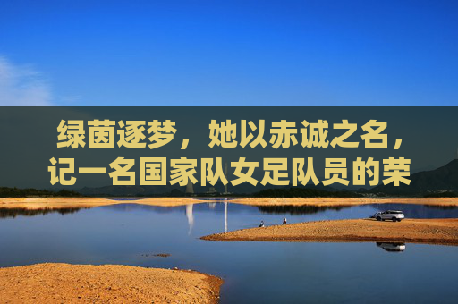 绿茵逐梦,她以赤诚之名,记一名国家队女足队员的荣耀与坚守