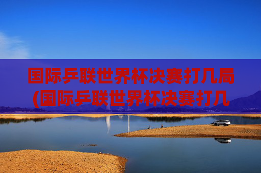 国际乒联世界杯决赛打几局(国际乒联世界杯决赛打几局比赛)