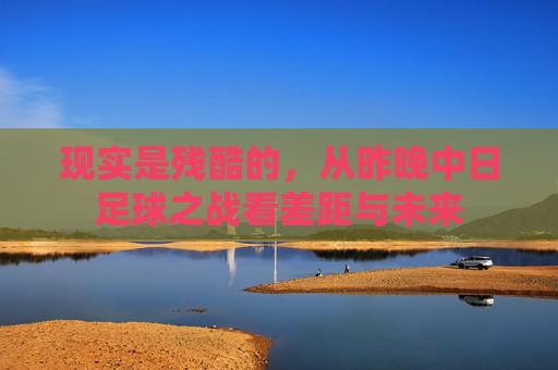 现实是残酷的,从昨晚中日足球之战看差距与未来