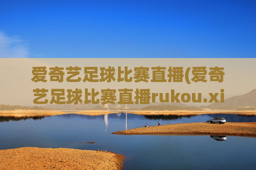 爱奇艺足球比赛直播(爱奇艺足球比赛直播rukou.xinyemian.中国)