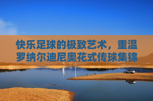 快乐足球的极致艺术,重温罗纳尔迪尼奥花式传球集锦