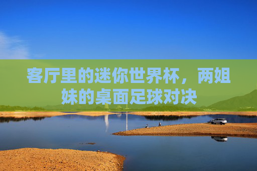 客厅里的迷你世界杯,两姐妹的桌面足球对决