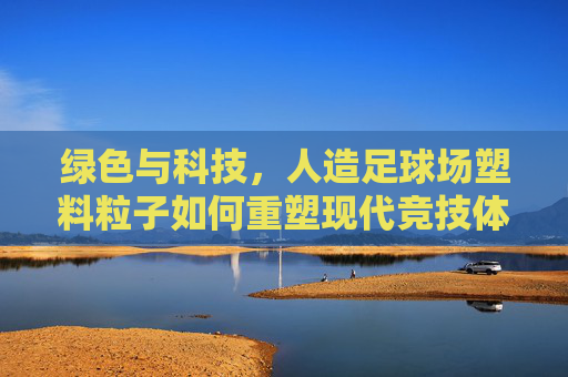 绿色与科技，人造足球场塑料粒子如何重塑现代竞技体验