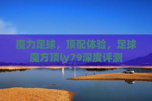 魔力足球,顶配体验,足球魔方顶ly79深度评测