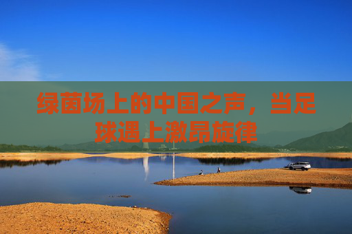 绿茵场上的中国之声,当足球遇上激昂旋律