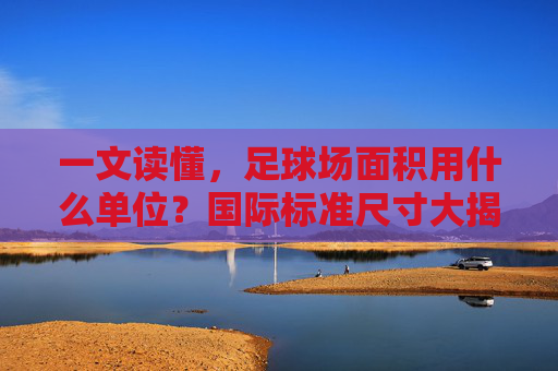 一文读懂,足球场面积用什么单位?国际标准尺寸大揭秘