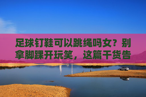 足球钉鞋可以跳绳吗女?别拿脚踝开玩笑,这篇干货告诉你真相