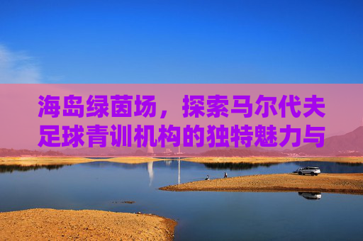 海岛绿茵场，探索马尔代夫足球青训机构的独特魅力与未来之星摇篮