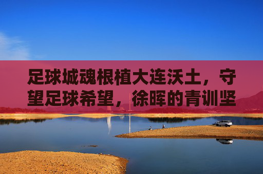足球城魂根植大连沃土,守望足球希望,徐晖的青训坚守与突围