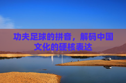 功夫足球的拼音,解码中国文化的硬核表达