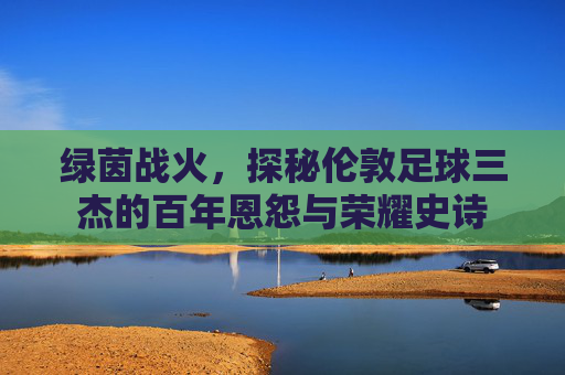 绿茵战火,探秘伦敦足球三杰的百年恩怨与荣耀史诗
