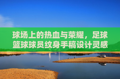 球场上的热血与荣耀,足球篮球球员纹身手稿设计灵感与背后的故事