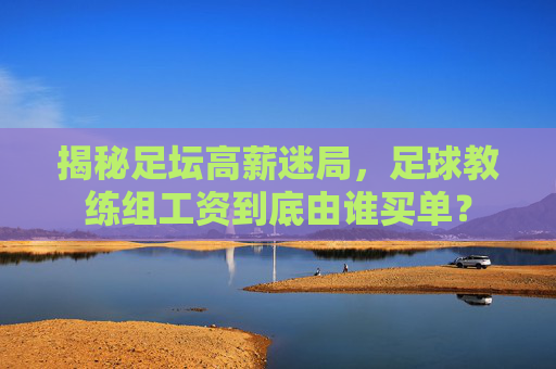 揭秘足坛高薪迷局,足球教练组工资到底由谁买单?