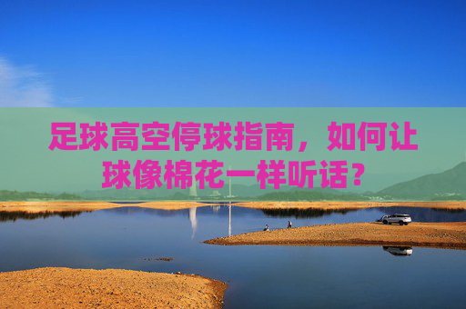 足球高空停球指南,如何让球像棉花一样听话?