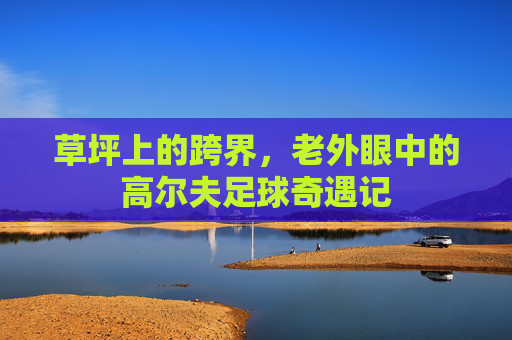 草坪上的跨界,老外眼中的高尔夫足球奇遇记
