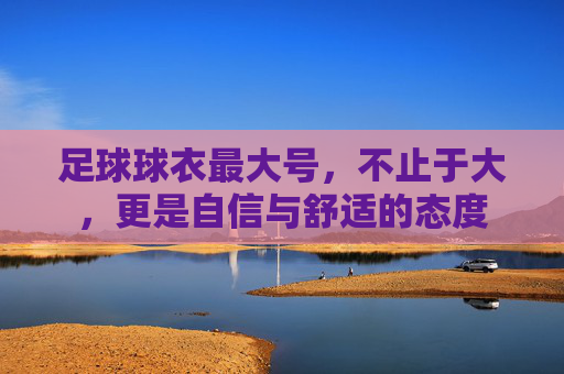 足球球衣最大号，不止于大，更是自信与舒适的态度