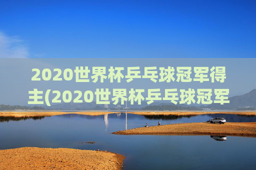 2020世界杯乒乓球冠军得主(2020世界杯乒乓球冠军得主是谁)