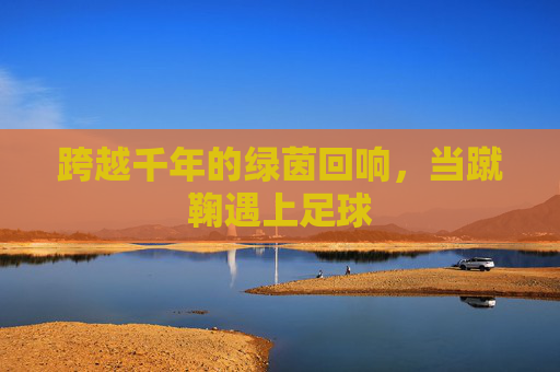 跨越千年的绿茵回响,当蹴鞠遇上足球