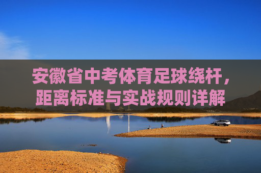 安徽省中考体育足球绕杆,距离标准与实战规则详解