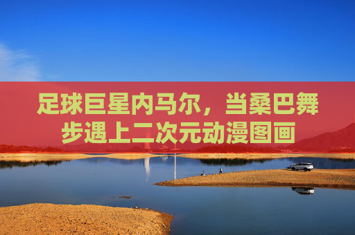 足球巨星内马尔,当桑巴舞步遇上二次元动漫图画