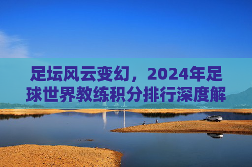 足坛风云变幻,2024年足球世界教练积分排行深度解析