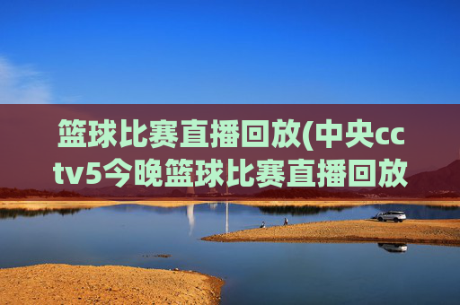 篮球比赛直播回放(中央cctv5今晚篮球比赛直播回放)