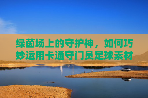 绿茵场上的守护神,如何巧妙运用卡通守门员足球素材图点亮你的设计
