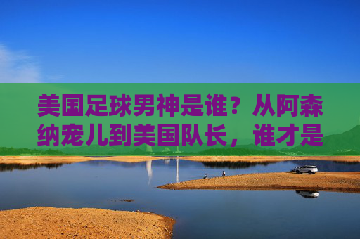 美国足球男神是谁?从阿森纳宠儿到美国队长,谁才是你的菜?