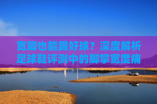 宽脚也能踢好球？深度解析足球鞋评测中的脚掌宽度痛点