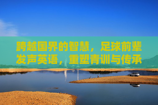 跨越国界的智慧,足球前辈发声英语,重塑青训与传承