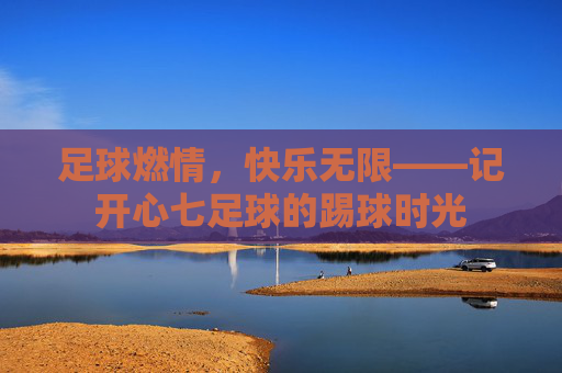 足球燃情，快乐无限——记开心七足球的踢球时光